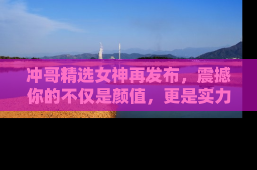 冲哥精选女神再发布，震撼你的不仅是颜值，更是实力！