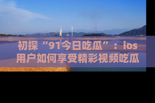 初探“91今日吃瓜”：ios用户如何享受精彩视频吃瓜时光
