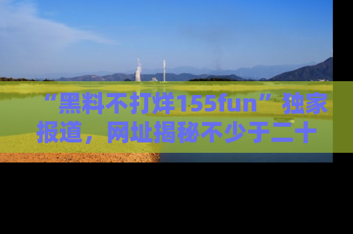 “黑料不打烊155fun”独家报道，网址揭秘不少于二十条惊人黑料新闻！