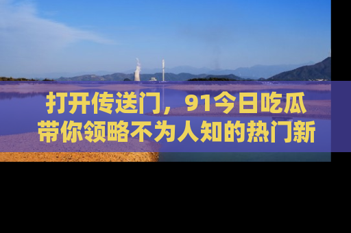 打开传送门，91今日吃瓜带你领略不为人知的热门新闻！