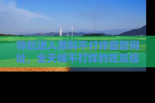 导航进入黑料不打烊最新网址，全天候不打烊的吃瓜信息为你奉上！