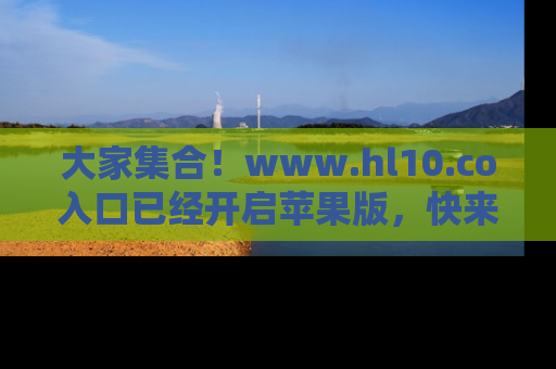 大家集合！www.hl10.co入口已经开启苹果版，快来一起享受吃瓜吧！