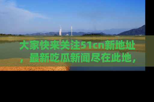 大家快来关注51cn新地址，最新吃瓜新闻尽在此地，绝对不容错过哦！