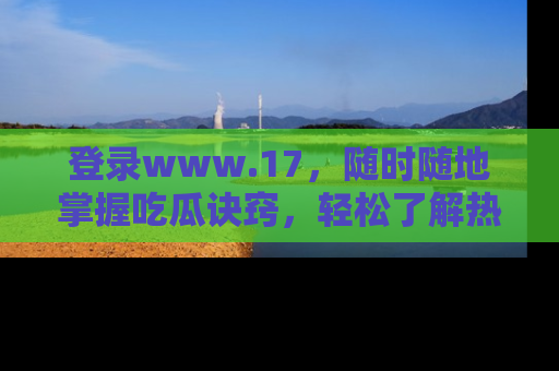 登录www.17，随时随地掌握吃瓜诀窍，轻松了解热点！