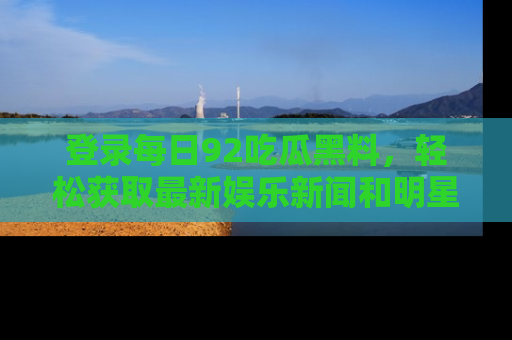 登录每日92吃瓜黑料，轻松获取最新娱乐新闻和明星炒作背后的真相