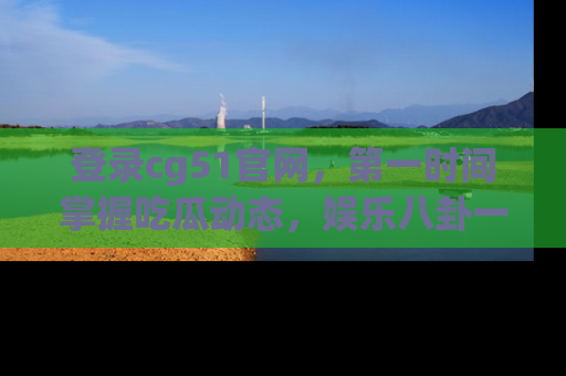 登录cg51官网，第一时间掌握吃瓜动态，娱乐八卦一网打尽！