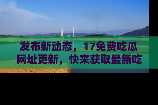 发布新动态，17免费吃瓜网址更新，快来获取最新吃瓜信息哦！