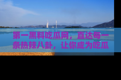 第一黑料吃瓜网，直达每一条热辣八卦，让你成为吃瓜达人！