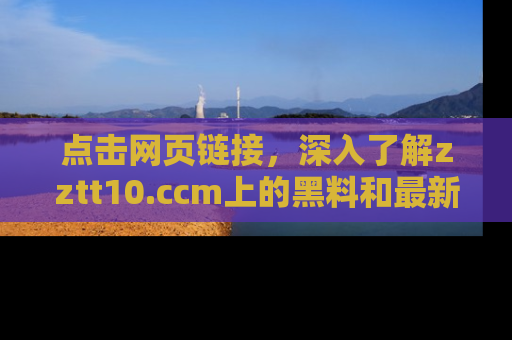 点击网页链接，深入了解zztt10.ccm上的黑料和最新消息！