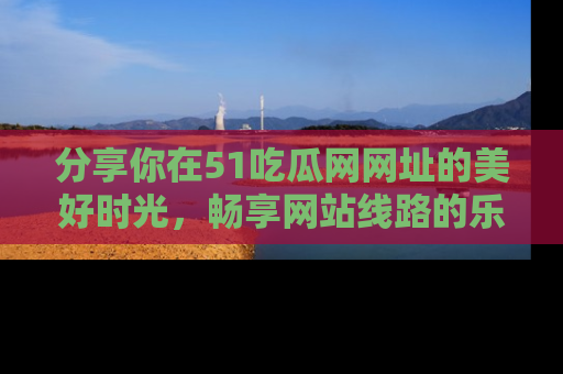 分享你在51吃瓜网网址的美好时光，畅享网站线路的乐趣！