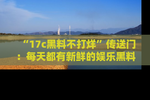 “17c黑料不打烊”传送门:每天都有新鲜的娱乐黑料等你来揭秘!