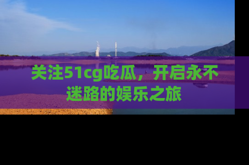 关注51cg吃瓜，开启永不迷路的娱乐之旅