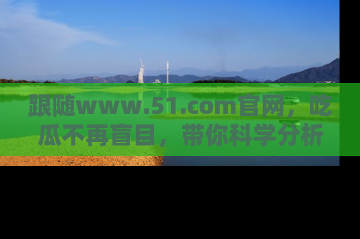 跟随www.51.com官网，吃瓜不再盲目，带你科学分析娱乐圈动态！