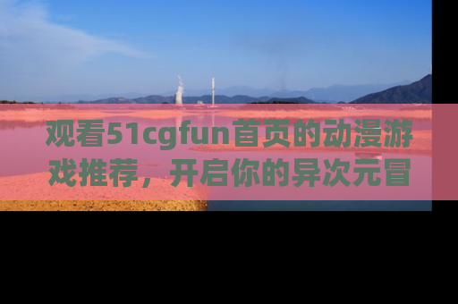 观看51cgfun首页的动漫游戏推荐，开启你的异次元冒险之旅！