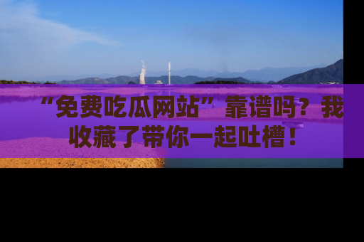 “免费吃瓜网站”靠谱吗?我收藏了带你一起吐槽!