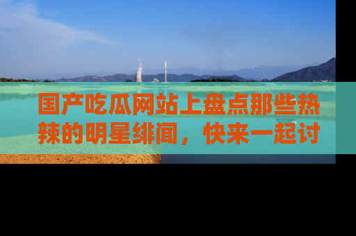 国产吃瓜网站上盘点那些热辣的明星绯闻，快来一起讨论吧！