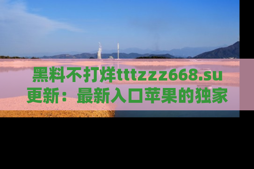 黑料不打烊tttzzz668.su更新：最新入口苹果的独家黑料，你不能错过的真相！