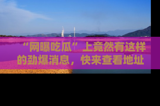 “网曝吃瓜”上竟然有这样的劲爆消息,快来查看地址了解详情!