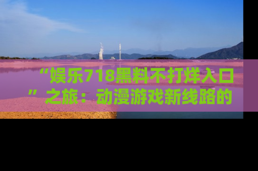 “娱乐718黑料不打烊入口”之旅:动漫游戏新线路的耀眼内幕曝光!