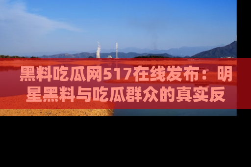 黑料吃瓜网517在线发布：明星黑料与吃瓜群众的真实反应