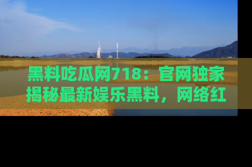 黑料吃瓜网718：官网独家揭秘最新娱乐黑料，网络红人齐聚一堂！