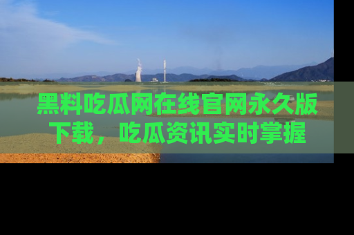 黑料吃瓜网在线官网永久版下载，吃瓜资讯实时掌握