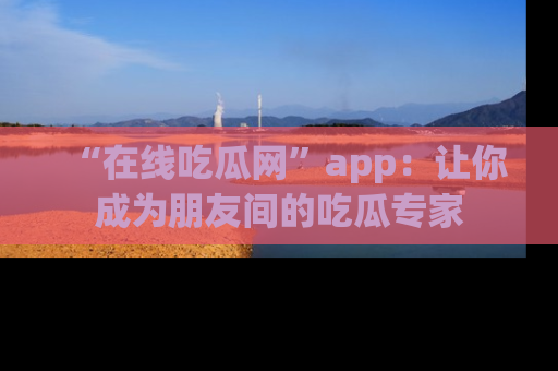 “在线吃瓜网”app:让你成为朋友间的吃瓜专家