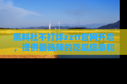 黑料社不打烊zztt官网开启,提供最热辣的吃瓜信息和黑料分享!