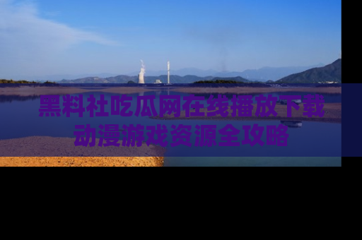 黑料社吃瓜网在线播放下载动漫游戏资源全攻略