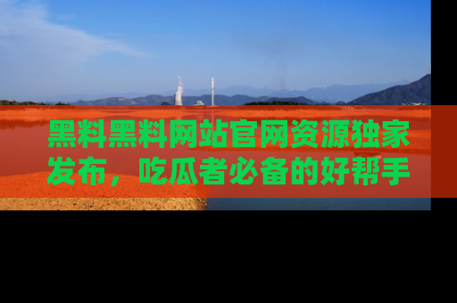 黑料黑料网站官网资源独家发布，吃瓜者必备的好帮手