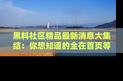 黑料社区精品最新消息大集结：你想知道的全在首页等你探索！