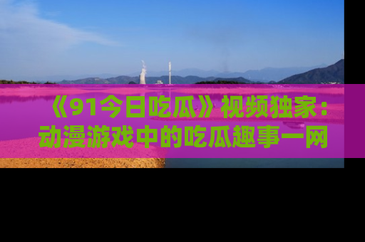 《91今日吃瓜》视频独家:动漫游戏中的吃瓜趣事一网打尽!