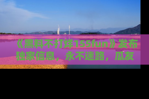 《黑料不打烊155fun》发布独家信息,永不迷路,瓜友们的最佳选择!