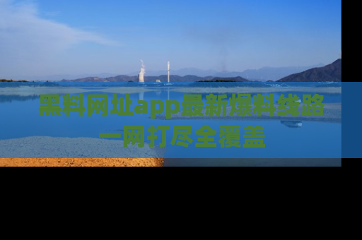 黑料网址app最新爆料线路一网打尽全覆盖