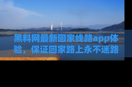 黑料网最新回家线路app体验，保证回家路上永不迷路顺畅