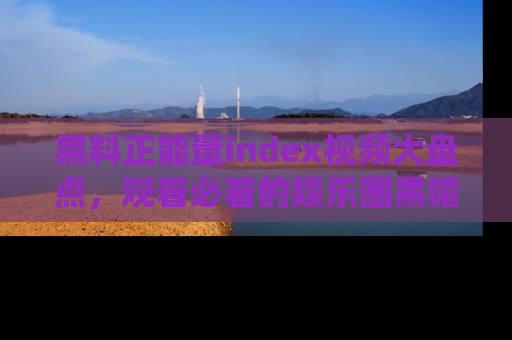 黑料正能量index视频大盘点，观看必看的娱乐圈黑暗与光明！