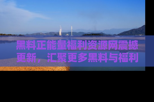 黑料正能量福利资源网震撼更新，汇聚更多黑料与福利！