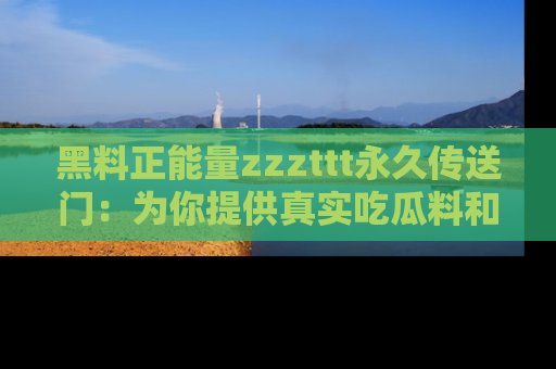 黑料正能量zzzttt永久传送门：为你提供真实吃瓜料和积极向上的能量