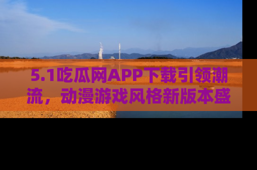 5.1吃瓜网APP下载引领潮流,动漫游戏风格新版本盛情发布!