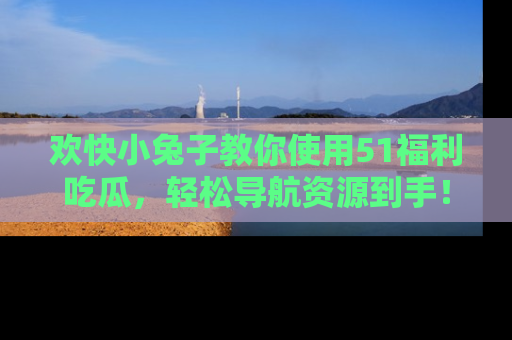 欢快小兔子教你使用51福利吃瓜，轻松导航资源到手！