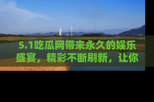 5.1吃瓜网带来永久的娱乐盛宴,精彩不断刷新,让你乐在其中
