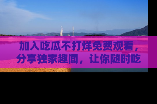 加入吃瓜不打烊免费观看，分享独家趣闻，让你随时吃瓜不停！