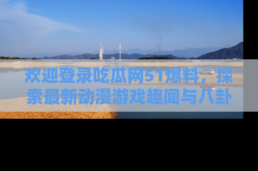 欢迎登录吃瓜网51爆料，探索最新动漫游戏趣闻与八卦！