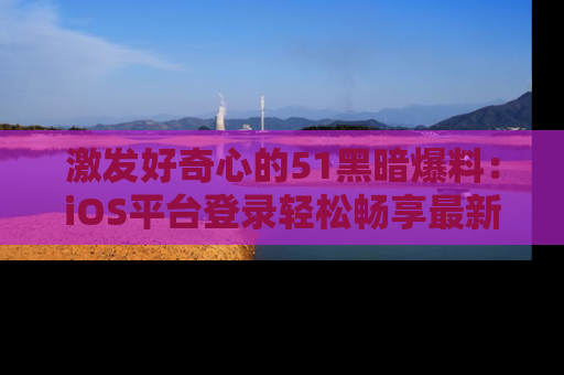 激发好奇心的51黑暗爆料：iOS平台登录轻松畅享最新八卦，刷新你的宠儿清单！