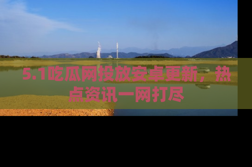 5.1吃瓜网投放安卓更新,热点资讯一网打尽