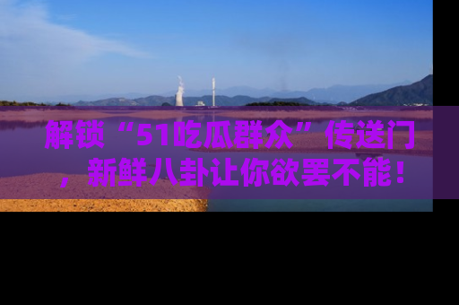 解锁“51吃瓜群众”传送门，新鲜八卦让你欲罢不能！
