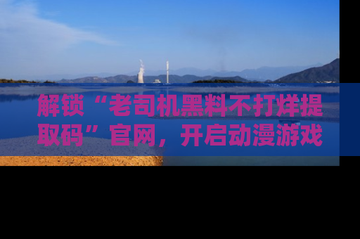 解锁“老司机黑料不打烊提取码”官网，开启动漫游戏的新次元之旅！