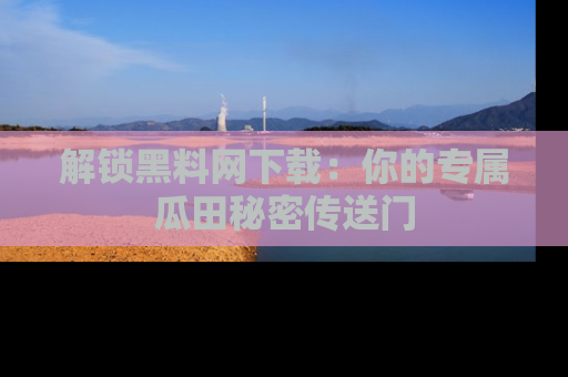 解锁黑料网下载：你的专属瓜田秘密传送门