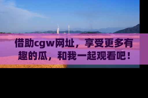 借助cgw网址，享受更多有趣的瓜，和我一起观看吧！