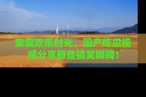 家庭欢乐时光，国产吃瓜视频分享那些搞笑瞬间！